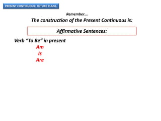 PRESENT CONTINUOUS: FUTURE PLANS.
Remember….
The construction of the Present Continuous is:
Verb “To Be” in present
Am
Is
Are
Affirmative Sentences:
 