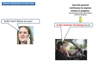 PRESENT CONTINUOUS: FUTURE PLANS.
Hello? Joan? Where are you?
In this moment, I’m driving my car
Uses the present
continuous to express
actions in progress.
(usa el presente continuo para expresar
acciones en progreso)
 