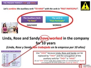 THE PRESENT PERFECT: FOR and SINCE.
Let’s combine the auxiliary verb “TO HAVE” with the verb in “PAST PARTICIPLE”.
The Auxiliary Verb
“To Have”
The verb in
“Past Participle”
HAS/HAVE WORKED
Use “HAVE” because Linda, Rose and Sandy can be
replaced by “THEY” and the conjugation of the
auxiliary verb for “THEY” is “HAVE”
(Se usa “HAVE” porque Linda, Rose y Sandy pueden ser reemplazadas por “ELLAS”
y la conjugación del verbo auxiliar para “ELLAS” es “HAVE”)
Linda, Rose and Sandy have worked in the company
for 10 years
(Linda, Rose y Sandy han trabajado en la empresa por 10 años)
 