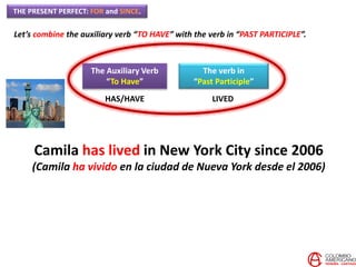 THE PRESENT PERFECT: FOR and SINCE.
Let’s combine the auxiliary verb “TO HAVE” with the verb in “PAST PARTICIPLE”.
The Auxiliary Verb
“To Have”
The verb in
“Past Participle”
HAS/HAVE LIVED
Camila has lived in New York City since 2006
(Camila ha vivido en la ciudad de Nueva York desde el 2006)
 