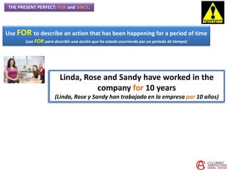 THE PRESENT PERFECT: FOR and SINCE.
Use FOR to describe an action that has been happening for a period of time
(use FOR para describir una acción que ha estado ocurriendo por un periodo de tiempo)
Linda, Rose and Sandy have worked in the
company for 10 years
(Linda, Rose y Sandy han trabajado en la empresa por 10 años)
 