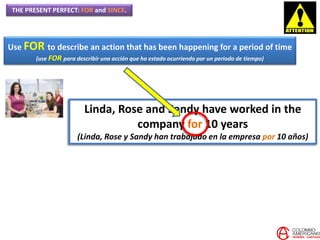 THE PRESENT PERFECT: FOR and SINCE.
Use FOR to describe an action that has been happening for a period of time
(use FOR para describir una acción que ha estado ocurriendo por un periodo de tiempo)
Linda, Rose and Sandy have worked in the
company for 10 years
(Linda, Rose y Sandy han trabajado en la empresa por 10 años)
 
