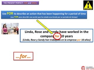 THE PRESENT PERFECT: FOR and SINCE.
Use FOR to describe an action that has been happening for a period of time
(use FOR para describir una acción que ha estado ocurriendo por un periodo de tiempo)
Linda, Rose and Sandy have worked in the
company for 10 years
(Linda, Rose y Sandy han trabajado en la empresa por 10 años)
…for…
 