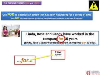 THE PRESENT PERFECT: FOR and SINCE.
Use FOR to describe an action that has been happening for a period of time
(use FOR para describir una acción que ha estado ocurriendo por un periodo de tiempo)
Linda, Rose and Sandy have worked in the
company for 10 years
(Linda, Rose y Sandy han trabajado en la empresa por 10 años)
…for…
5 days
2 years
 