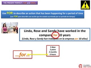 THE PRESENT PERFECT: FOR and SINCE.
Use FOR to describe an action that has been happening for a period of time
(use FOR para describir una acción que ha estado ocurriendo por un periodo de tiempo)
Linda, Rose and Sandy have worked in the
company for 10 years
(Linda, Rose y Sandy han trabajado en la empresa por 10 años)
…for…
5 days
2 years
3 months
6 hours
 