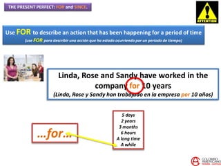 THE PRESENT PERFECT: FOR and SINCE.
Use FOR to describe an action that has been happening for a period of time
(use FOR para describir una acción que ha estado ocurriendo por un periodo de tiempo)
Linda, Rose and Sandy have worked in the
company for 10 years
(Linda, Rose y Sandy han trabajado en la empresa por 10 años)
…for…
5 days
2 years
3 months
6 hours
A long time
A while
 