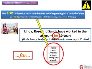 THE PRESENT PERFECT: FOR and SINCE.
Use FOR to describe an action that has been happening for a period of time
(use FOR para describir una acción que ha estado ocurriendo por un periodo de tiempo)
Linda, Rose and Sandy have worked in the
company for 10 years
(Linda, Rose y Sandy han trabajado en la empresa por 10 años)
…for…
5 days
2 years
3 months
6 hours
A long time
A while
 