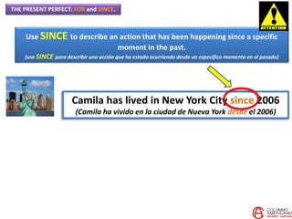 THE PRESENT PERFECT: FOR and SINCE.
Use SINCE to describe an action that has been happening since a specific
moment in the past.
(use SINCE para describir una acción que ha estado ocurriendo desde un específico momento en el pasado)
Camila has lived in New York City since 2006
(Camila ha vivido en la ciudad de Nueva York desde el 2006)
 