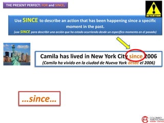 THE PRESENT PERFECT: FOR and SINCE.
Use SINCE to describe an action that has been happening since a specific
moment in the past.
(use SINCE para describir una acción que ha estado ocurriendo desde un específico momento en el pasado)
Camila has lived in New York City since 2006
(Camila ha vivido en la ciudad de Nueva York desde el 2006)
…since…
 