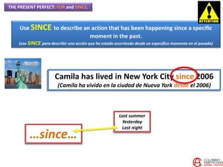 THE PRESENT PERFECT: FOR and SINCE.
Use SINCE to describe an action that has been happening since a specific
moment in the past.
(use SINCE para describir una acción que ha estado ocurriendo desde un específico momento en el pasado)
Camila has lived in New York City since 2006
(Camila ha vivido en la ciudad de Nueva York desde el 2006)
Last summer
Yesterday
Last night
…since…
 