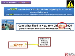 THE PRESENT PERFECT: FOR and SINCE.
Use SINCE to describe an action that has been happening since a specific
moment in the past.
(use SINCE para describir una acción que ha estado ocurriendo desde un específico momento en el pasado)
Camila has lived in New York City since 2006
(Camila ha vivido en la ciudad de Nueva York desde el 2006)
Last summer
Yesterday
Last night
October 5th.
…since…
 