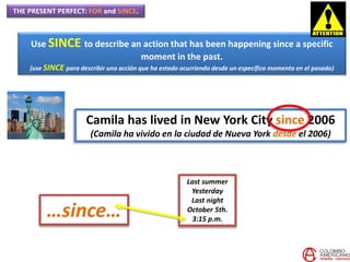 THE PRESENT PERFECT: FOR and SINCE.
Use SINCE to describe an action that has been happening since a specific
moment in the past.
(use SINCE para describir una acción que ha estado ocurriendo desde un específico momento en el pasado)
Camila has lived in New York City since 2006
(Camila ha vivido en la ciudad de Nueva York desde el 2006)
Last summer
Yesterday
Last night
October 5th.
3:15 p.m.
…since…
 