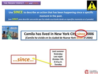 THE PRESENT PERFECT: FOR and SINCE.
Use SINCE to describe an action that has been happening since a specific
moment in the past.
(use SINCE para describir una acción que ha estado ocurriendo desde un específico momento en el pasado)
Camila has lived in New York City since 2006
(Camila ha vivido en la ciudad de Nueva York desde el 2006)
Last summer
Yesterday
Last night
October 5th.
3:15 p.m.
Tuesday
…since…
 