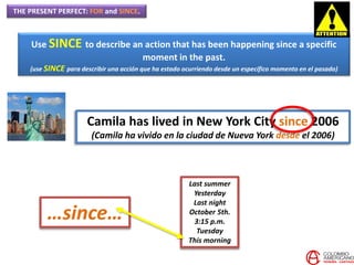 THE PRESENT PERFECT: FOR and SINCE.
Use SINCE to describe an action that has been happening since a specific
moment in the past.
(use SINCE para describir una acción que ha estado ocurriendo desde un específico momento en el pasado)
Camila has lived in New York City since 2006
(Camila ha vivido en la ciudad de Nueva York desde el 2006)
Last summer
Yesterday
Last night
October 5th.
3:15 p.m.
Tuesday
This morning
…since…
 