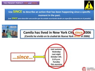 THE PRESENT PERFECT: FOR and SINCE.
Use SINCE to describe an action that has been happening since a specific
moment in the past.
(use SINCE para describir una acción que ha estado ocurriendo desde un específico momento en el pasado)
Camila has lived in New York City since 2006
(Camila ha vivido en la ciudad de Nueva York desde el 2006)
Last summer
Yesterday
Last night
October 5th.
3:15 p.m.
Tuesday
This morning
…since…
 