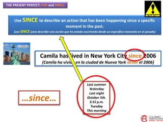 THE PRESENT PERFECT: FOR and SINCE.
Use SINCE to describe an action that has been happening since a specific
moment in the past.
(use SINCE para describir una acción que ha estado ocurriendo desde un específico momento en el pasado)
Camila has lived in New York City since 2006
(Camila ha vivido en la ciudad de Nueva York desde el 2006)
Last summer
Yesterday
Last night
October 5th.
3:15 p.m.
Tuesday
This morning
…since…
 