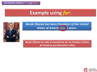 THE PRESENT PERFECT: FOR and SINCE.
Barak Obama has been President of the United
States of America for 5 years.
Barak Obama ha sido el presidente de los Estados Unidos
de América por/durante 5 años
Example using for:
 
