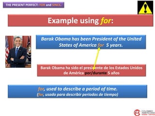 THE PRESENT PERFECT: FOR and SINCE.
Barak Obama has been President of the United
States of America for 5 years.
Barak Obama ha sido el presidente de los Estados Unidos
de América por/durante 5 años
for, used to describe a period of time.
(for, usado para describir periodos de tiempo)
Example using for:
 