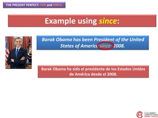 THE PRESENT PERFECT: FOR and SINCE.
Barak Obama has been President of the United
States of America since 2008.
Barak Obama ha sido el presidente de los Estados Unidos
de América desde el 2008.
Example using since:
 