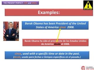 THE PRESENT PERFECT: FOR and SINCE.
Examples:
Barak Obama has been President of the United
States of America since 2008.
Barak Obama ha sido el presidente de los Estados Unidos
de América desde el 2008.
since, used with a specific time or date in the past.
(desde, usado para fechas o tiempos específicos en el pasado.)
 