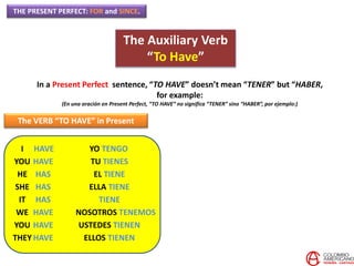 THE PRESENT PERFECT: FOR and SINCE.
The Auxiliary Verb
“To Have”
In a Present Perfect sentence, “TO HAVE” doesn’t mean “TENER” but “HABER,
for example:
(En una oración en Present Perfect, “TO HAVE” no significa “TENER” sino “HABER”, por ejemplo:)
The VERB “TO HAVE” in Present
I
YOU
HE
SHE
IT
WE
YOU
THEY
HAVE
HAVE
HAS
HAS
HAS
HAVE
HAVE
HAVE
YO TENGO
TU TIENES
EL TIENE
ELLA TIENE
TIENE
NOSOTROS TENEMOS
USTEDES TIENEN
ELLOS TIENEN
 