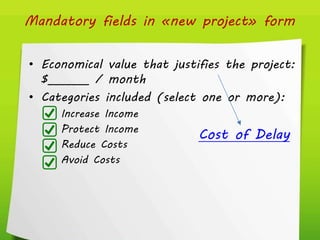 Mandatory fields in «new project» form
• Economical value that justifies the project:
$_______ / month
• Categories included (select one or more):
Increase Income
Protect Income
Reduce Costs
Avoid Costs
Cost of Delay
 