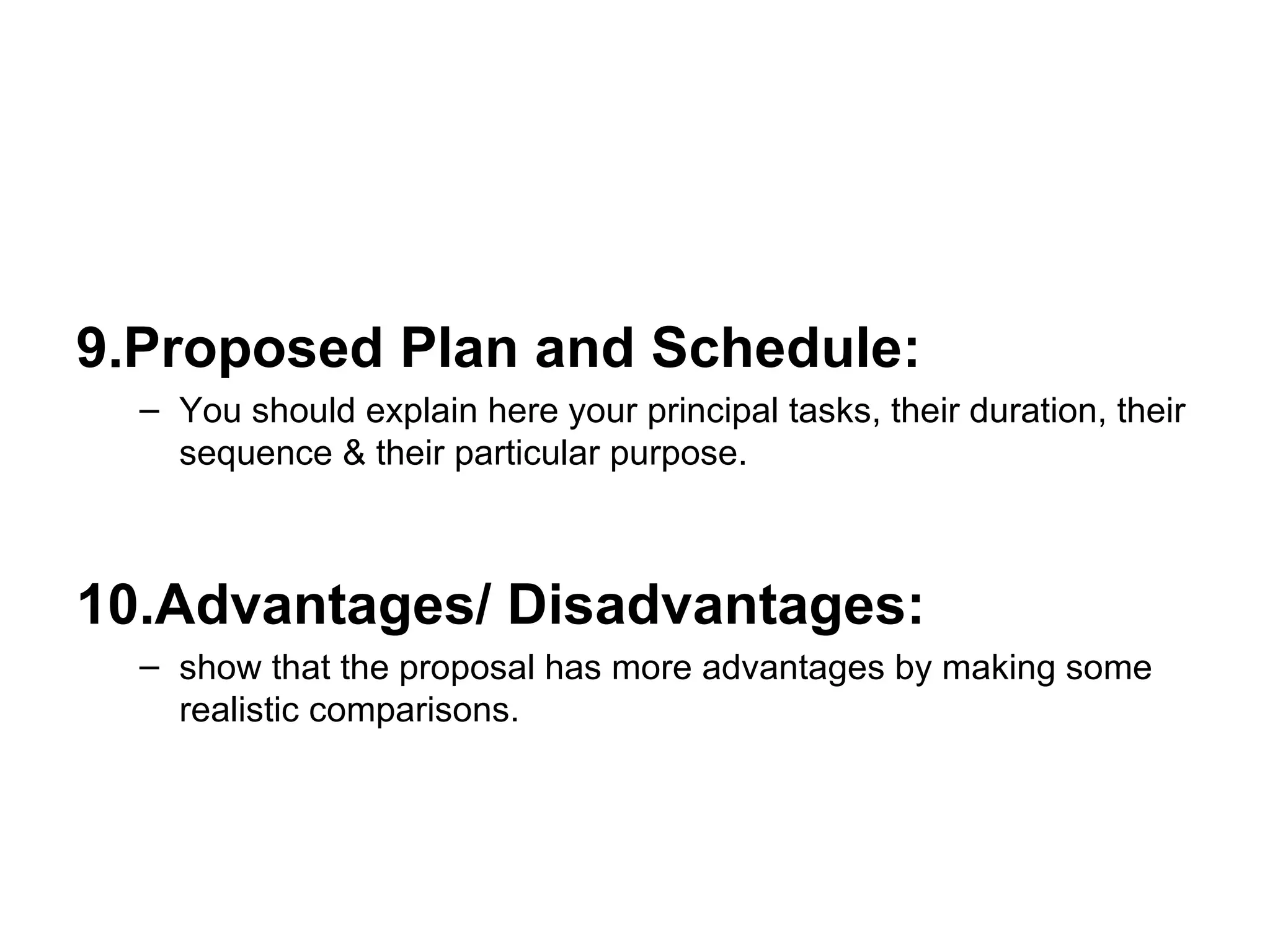 9.Proposed Plan and Schedule: You should explain here your principal tasks, their duration, their sequence & their particular purpose. 10.Advantages/ Disadvantages:   show that the proposal has more advantages by making some realistic comparisons. 