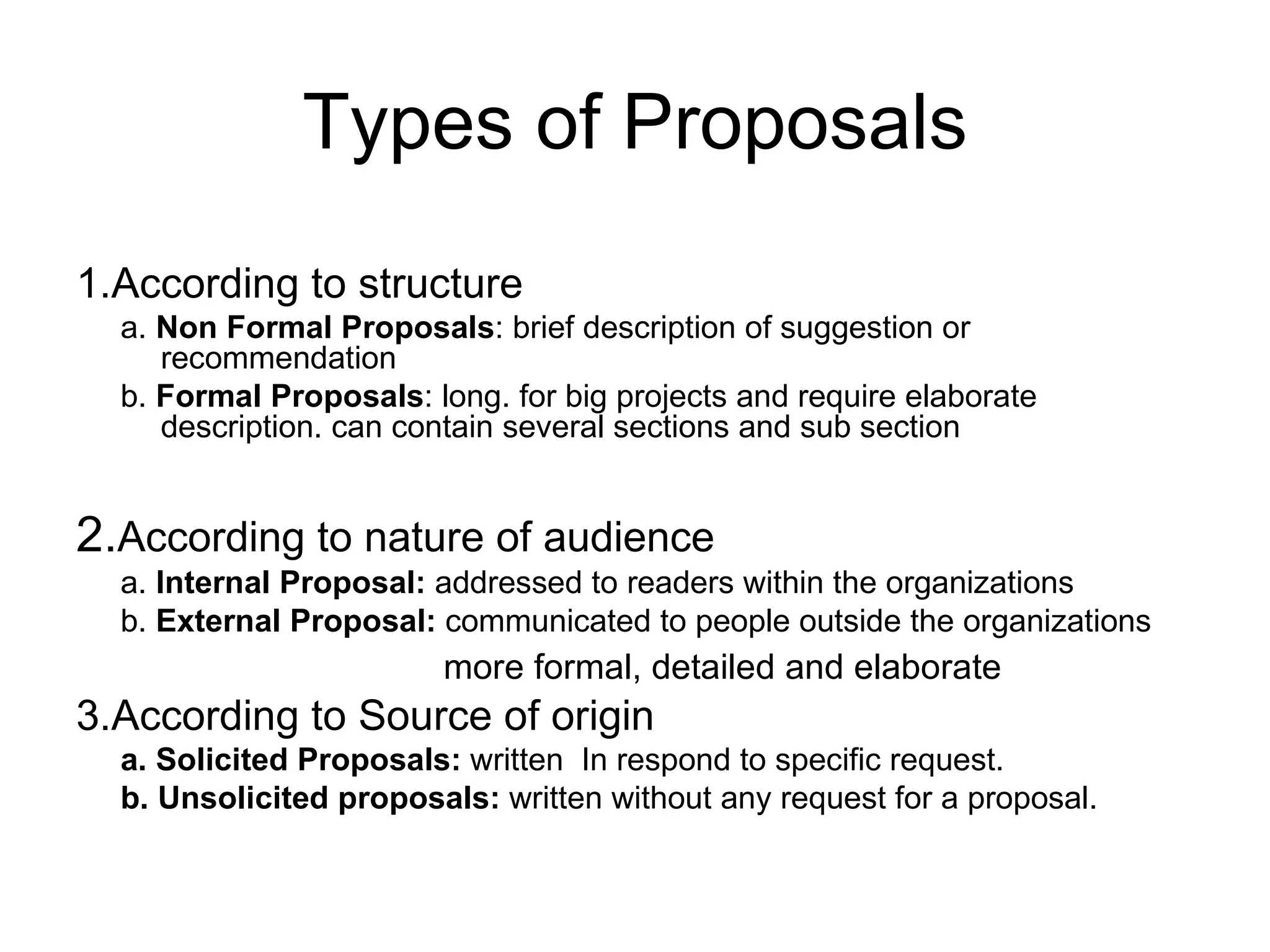 Types of Proposals 1.According to structure a.  Non Formal Proposals : brief description of suggestion or recommendation b.  Formal Proposals : long. for big projects and require elaborate description. can contain several sections and sub section 2. According to nature of audience a.  Internal Proposal:  addressed to readers within the organizations b.  External Proposal:  communicated to people outside the organizations more formal, detailed and elaborate 3.According to Source of origin a. Solicited Proposals:  written  In respond to specific request. b. Unsolicited proposals:  written without any request for a proposal. 