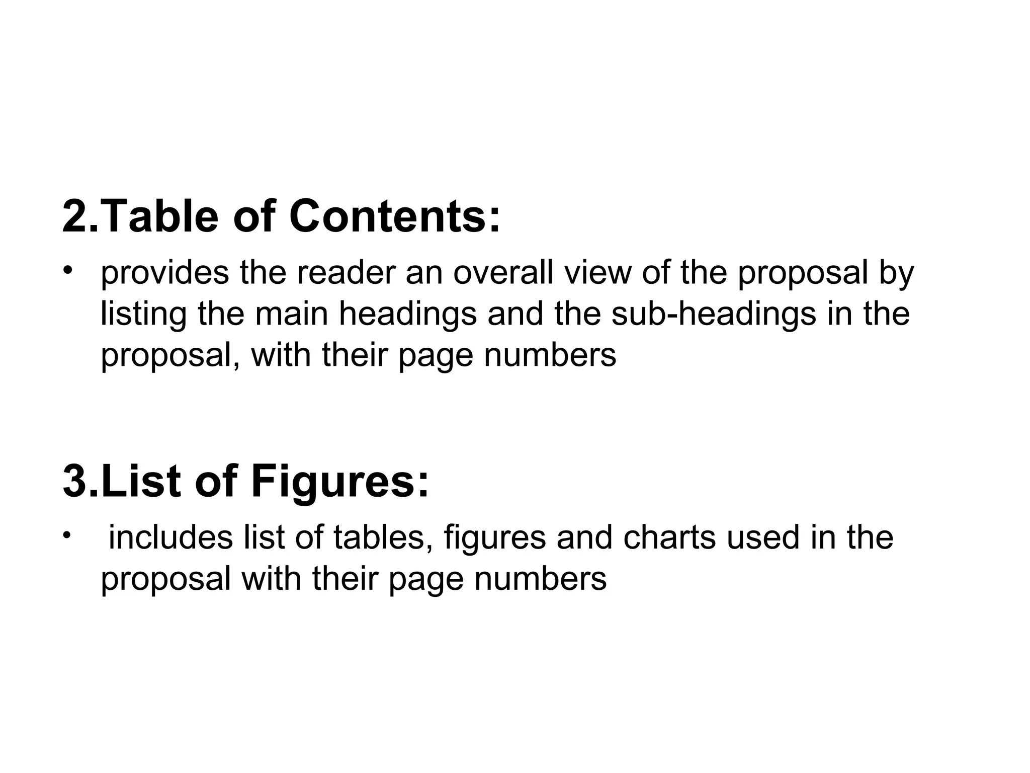 2.Table of Contents:  provides the reader an overall view of the proposal by listing the main headings and the sub-headings in the proposal, with their page numbers 3.List of Figures: includes list of tables, figures and charts used in the proposal with their page numbers 