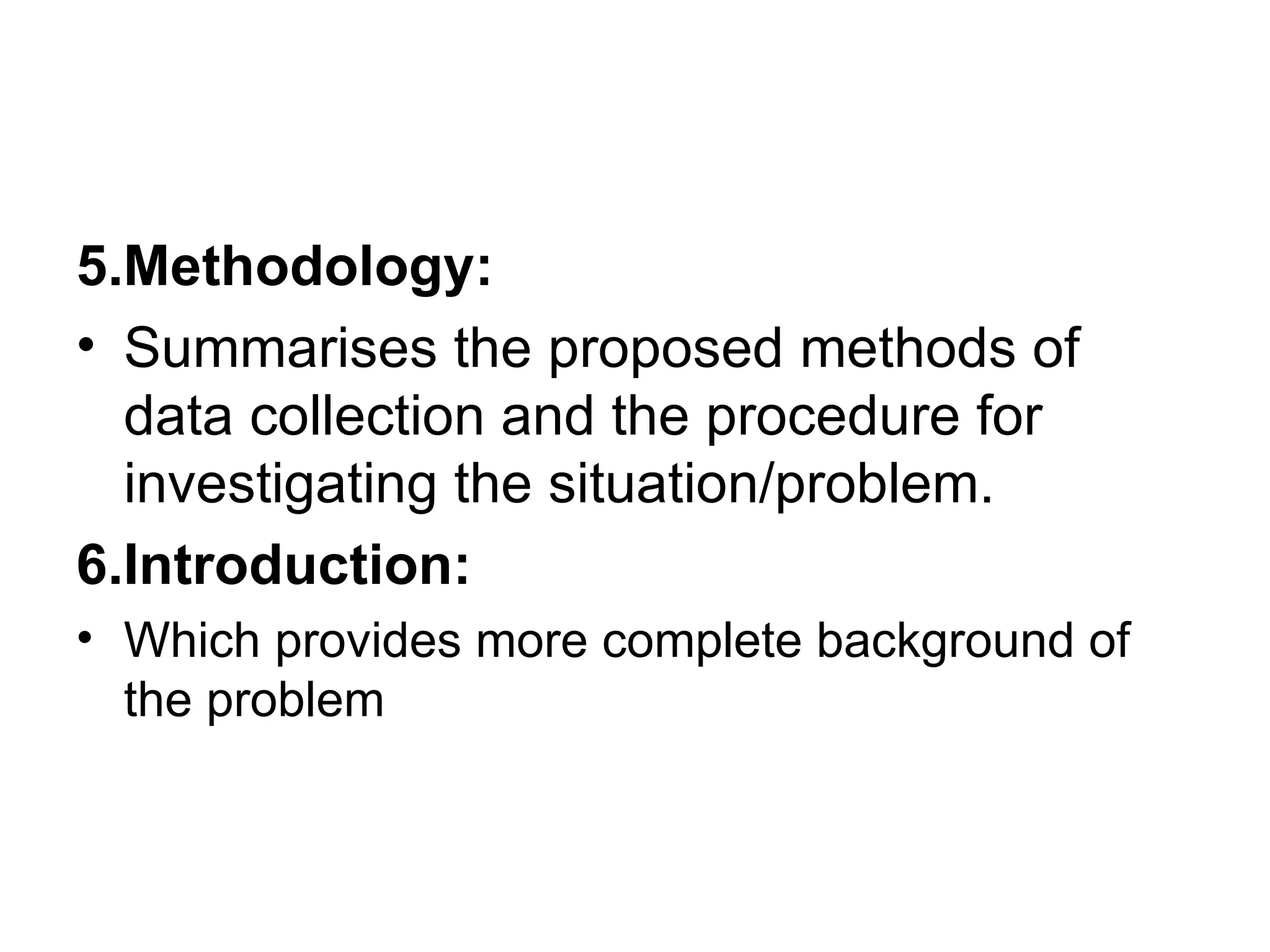5.Methodology: Summarises the proposed methods of data collection and the procedure for investigating the situation/problem. 6.Introduction: Which provides more complete background of the problem 