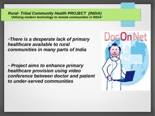 Rural- Tribal Community Health PROJECT (INDIA)
'Utilizing modern technology to remote communities in INDIA'
There is a desperate lack of primary
healthcare available to rural
communities in many parts of India
Project aims to enhance primary
healthcare provision using video
conference between doctor and patient
to under-served communities
 