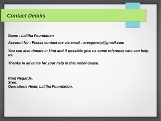 Contact Details
Name : Lalitha Foundation
Account No : Please contact me via email : sreegowrip@gmail.com
You can also donate in kind and if possible give us some reference who can help
us.
Thanks in advance for your help in this nobel cause.
Kind Regards,
Sree.
Operations Head, Lalitha Foundation.
 
