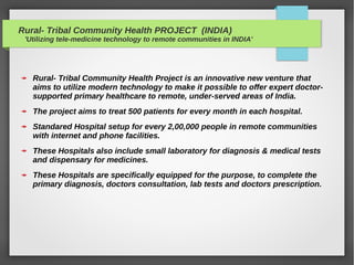 Rural- Tribal Community Health PROJECT (INDIA)
'Utilizing tele-medicine technology to remote communities in INDIA'
Rural- Tribal Community Health Project is an innovative new venture that
aims to utilize modern technology to make it possible to offer expert doctor-
supported primary healthcare to remote, under-served areas of India.
The project aims to treat 500 patients for every month in each hospital.
Standared Hospital setup for every 2,00,000 people in remote communities
with internet and phone facilities.
These Hospitals also include small laboratory for diagnosis & medical tests
and dispensary for medicines.
These Hospitals are specifically equipped for the purpose, to complete the
primary diagnosis, doctors consultation, lab tests and doctors prescription.
 