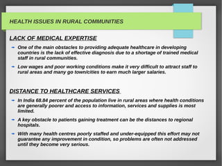 HEALTH ISSUES IN RURAL COMMUNITIES
LACK OF MEDICAL EXPERTISE
One of the main obstacles to providing adequate healthcare in developing
countries is the lack of effective diagnosis due to a shortage of trained medical
staff in rural communities.
Low wages and poor working conditions make it very difficult to attract staff to
rural areas and many go town/cities to earn much larger salaries.
DISTANCE TO HEALTHCARE SERVICES
In India 68.84 percent of the population live in rural areas where health conditions
are generally poorer and access to information, services and supplies is most
limited.
A key obstacle to patients gaining treatment can be the distances to regional
hospitals.
With many health centres poorly staffed and under-equipped this effort may not
guarantee any improvement in condition, so problems are often not addressed
until they become very serious.
 