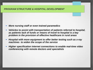 PROGRAM STRUCTURE & HOSPITAL DEVELOPMENT
More nursing staff or even trained paramedics
Vehicles to assist with transportation of patients referred to hospital,
as patients lack of funds or means of travel to hospital is a key
problem in the provision of effective healthcare in rural areas
Hospital with more equipment to offer better testing such as x-ray
machines to widen the scope of the service
Higher specification internet connections to enable real-time video
conferencing with remote doctors and specialists
 
