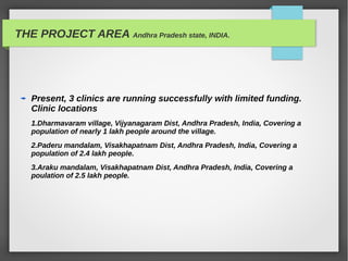 THE PROJECT AREA Andhra Pradesh state, INDIA.
Present, 3 clinics are running successfully with limited funding.
Clinic locations
1.Dharmavaram village, Vijyanagaram Dist, Andhra Pradesh, India, Covering a
population of nearly 1 lakh people around the village.
2.Paderu mandalam, Visakhapatnam Dist, Andhra Pradesh, India, Covering a
population of 2.4 lakh people.
3.Araku mandalam, Visakhapatnam Dist, Andhra Pradesh, India, Covering a
poulation of 2.5 lakh people.
 