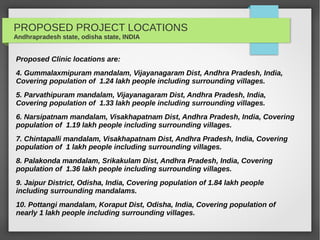 PROPOSED PROJECT LOCATIONS
Andhrapradesh state, odisha state, INDIA
Proposed Clinic locations are:
4. Gummalaxmipuram mandalam, Vijayanagaram Dist, Andhra Pradesh, India,
Covering population of 1.24 lakh people including surrounding villages.
5. Parvathipuram mandalam, Vijayanagaram Dist, Andhra Pradesh, India,
Covering population of 1.33 lakh people including surrounding villages.
6. Narsipatnam mandalam, Visakhapatnam Dist, Andhra Pradesh, India, Covering
population of 1.19 lakh people including surrounding villages.
7. Chintapalli mandalam, Visakhapatnam Dist, Andhra Pradesh, India, Covering
population of 1 lakh people including surrounding villages.
8. Palakonda mandalam, Srikakulam Dist, Andhra Pradesh, India, Covering
population of 1.36 lakh people including surrounding villages.
9. Jaipur District, Odisha, India, Covering population of 1.84 lakh people
including surrounding mandalams.
10. Pottangi mandalam, Koraput Dist, Odisha, India, Covering population of
nearly 1 lakh people including surrounding villages.
 
