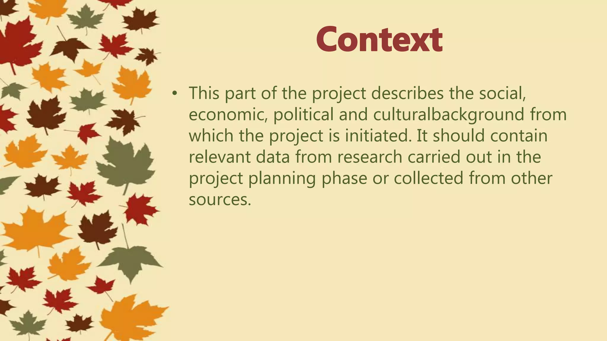 • This part of the project describes the social,
economic, political and culturalbackground from
which the project is initiated. It should contain
relevant data from research carried out in the
project planning phase or collected from other
sources.
 