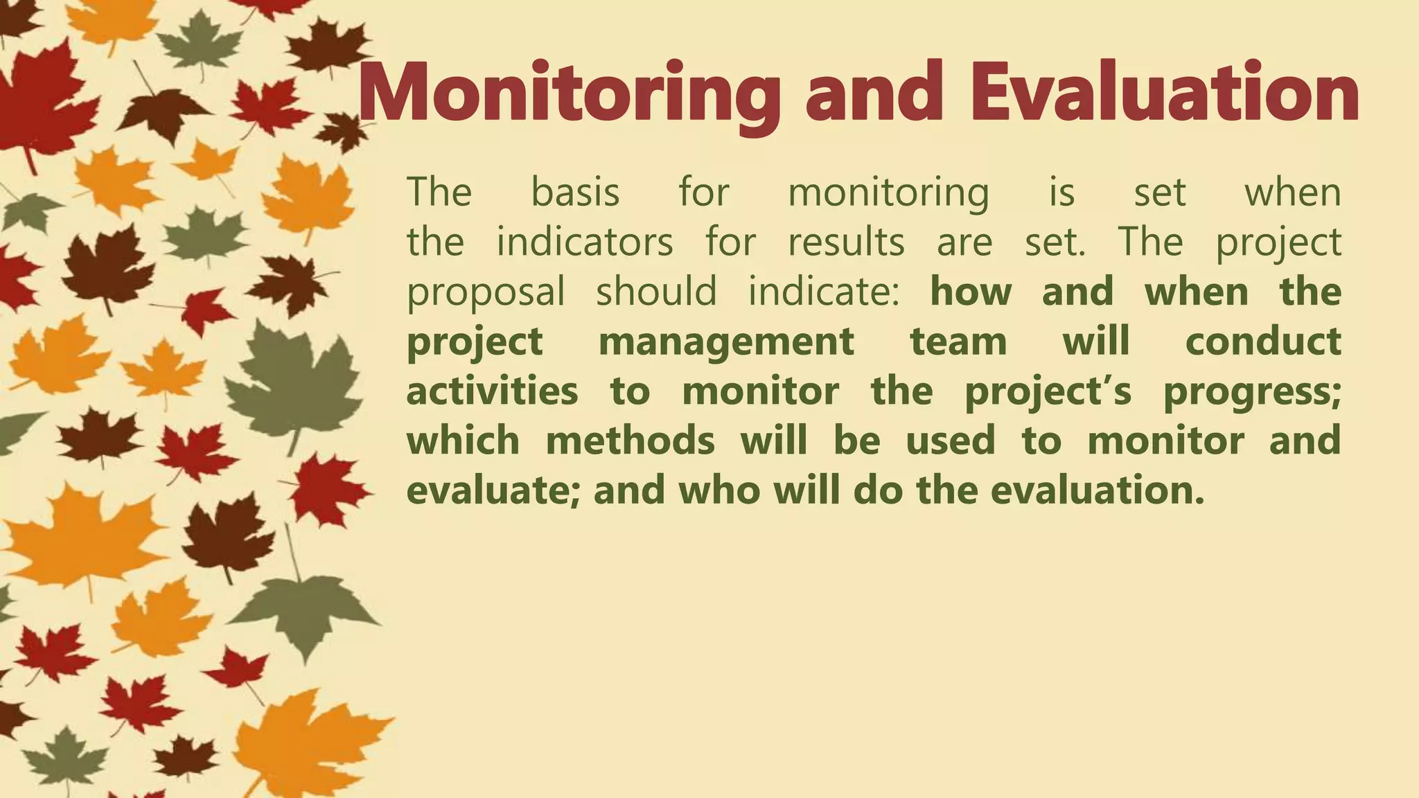 The basis for monitoring is set when
the indicators for results are set. The project
proposal should indicate: how and when the
project management team will conduct
activities to monitor the project’s progress;
which methods will be used to monitor and
evaluate; and who will do the evaluation.
 