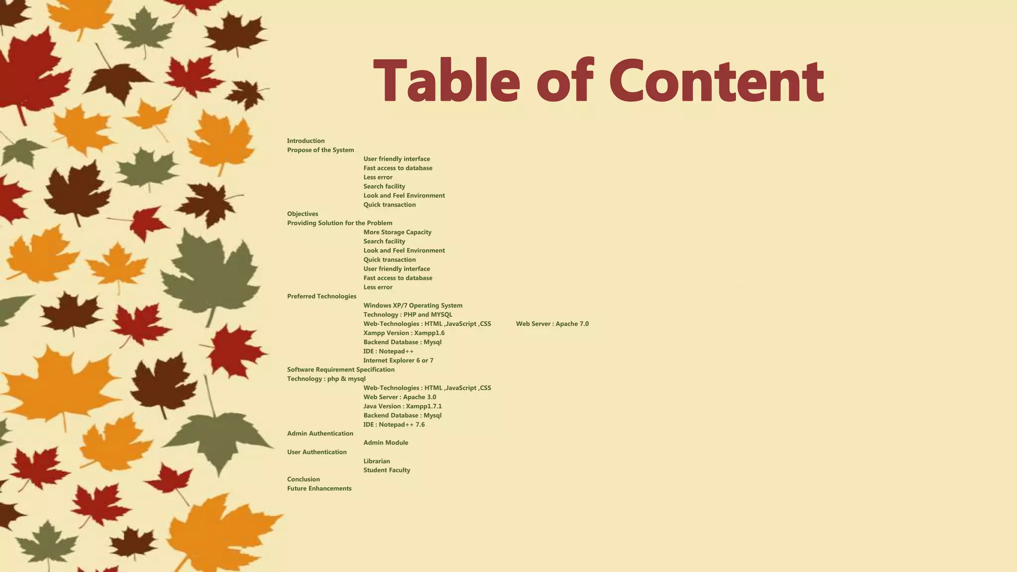 Introduction
Propose of the System
User friendly interface
Fast access to database
Less error
Search facility
Look and Feel Environment
Quick transaction
Objectives
Providing Solution for the Problem
More Storage Capacity
Search facility
Look and Feel Environment
Quick transaction
User friendly interface
Fast access to database
Less error
Preferred Technologies
Windows XP/7 Operating System
Technology : PHP and MYSQL
Web-Technologies : HTML ,JavaScript ,CSS Web Server : Apache 7.0
Xampp Version : Xampp1.6
Backend Database : Mysql
IDE : Notepad++
Internet Explorer 6 or 7
Software Requirement Specification
Technology : php & mysql
Web-Technologies : HTML ,JavaScript ,CSS
Web Server : Apache 3.0
Java Version : Xampp1.7.1
Backend Database : Mysql
IDE : Notepad++ 7.6
Admin Authentication
Admin Module
User Authentication
Librarian
Student Faculty
Conclusion
Future Enhancements
 