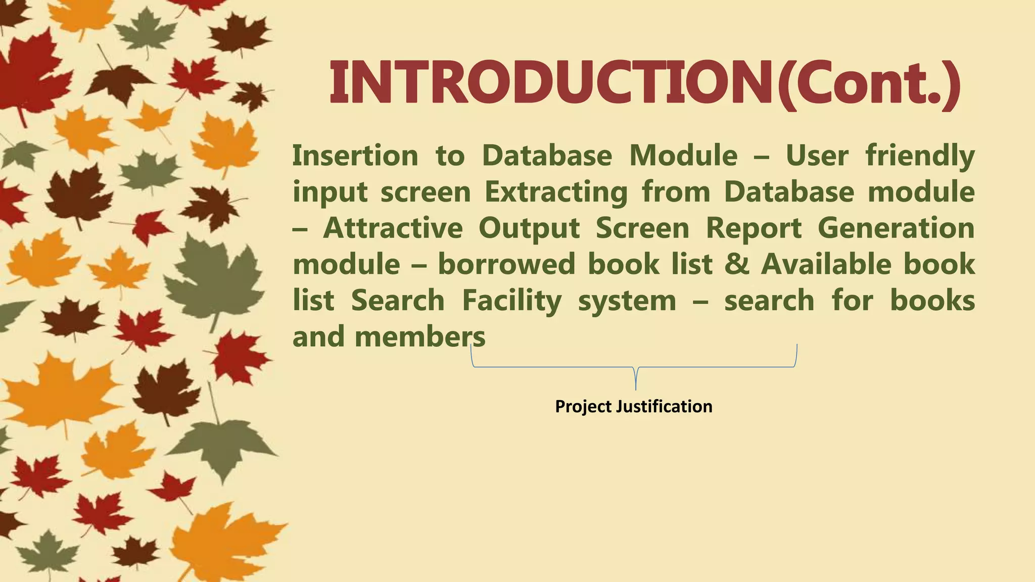 Insertion to Database Module – User friendly
input screen Extracting from Database module
– Attractive Output Screen Report Generation
module – borrowed book list & Available book
list Search Facility system – search for books
and members
Project Justification
 