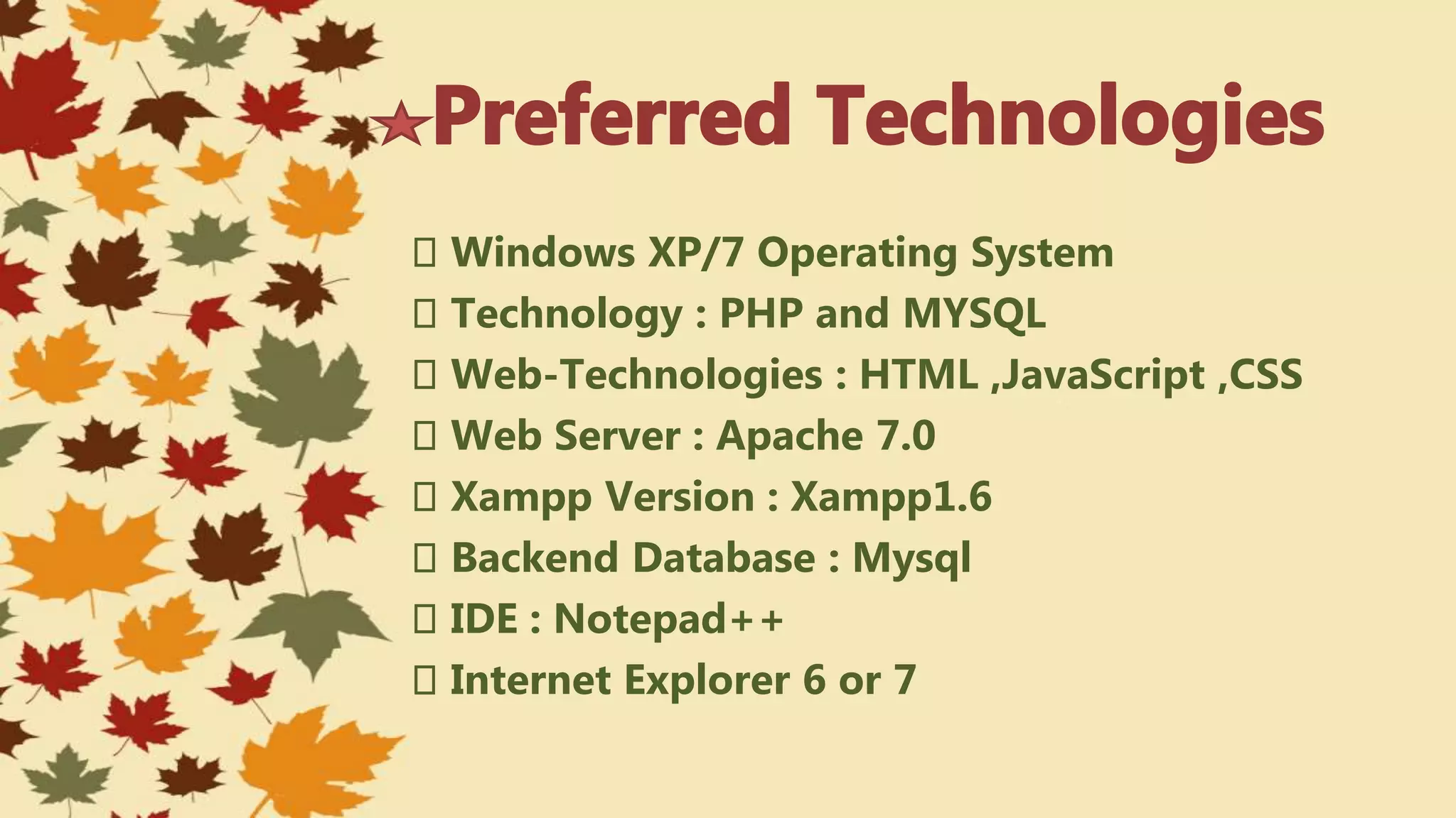 Windows XP/7 Operating System
Technology : PHP and MYSQL
Web-Technologies : HTML ,JavaScript ,CSS
Web Server : Apache 7.0
Xampp Version : Xampp1.6
Backend Database : Mysql
IDE : Notepad++
Internet Explorer 6 or 7
 