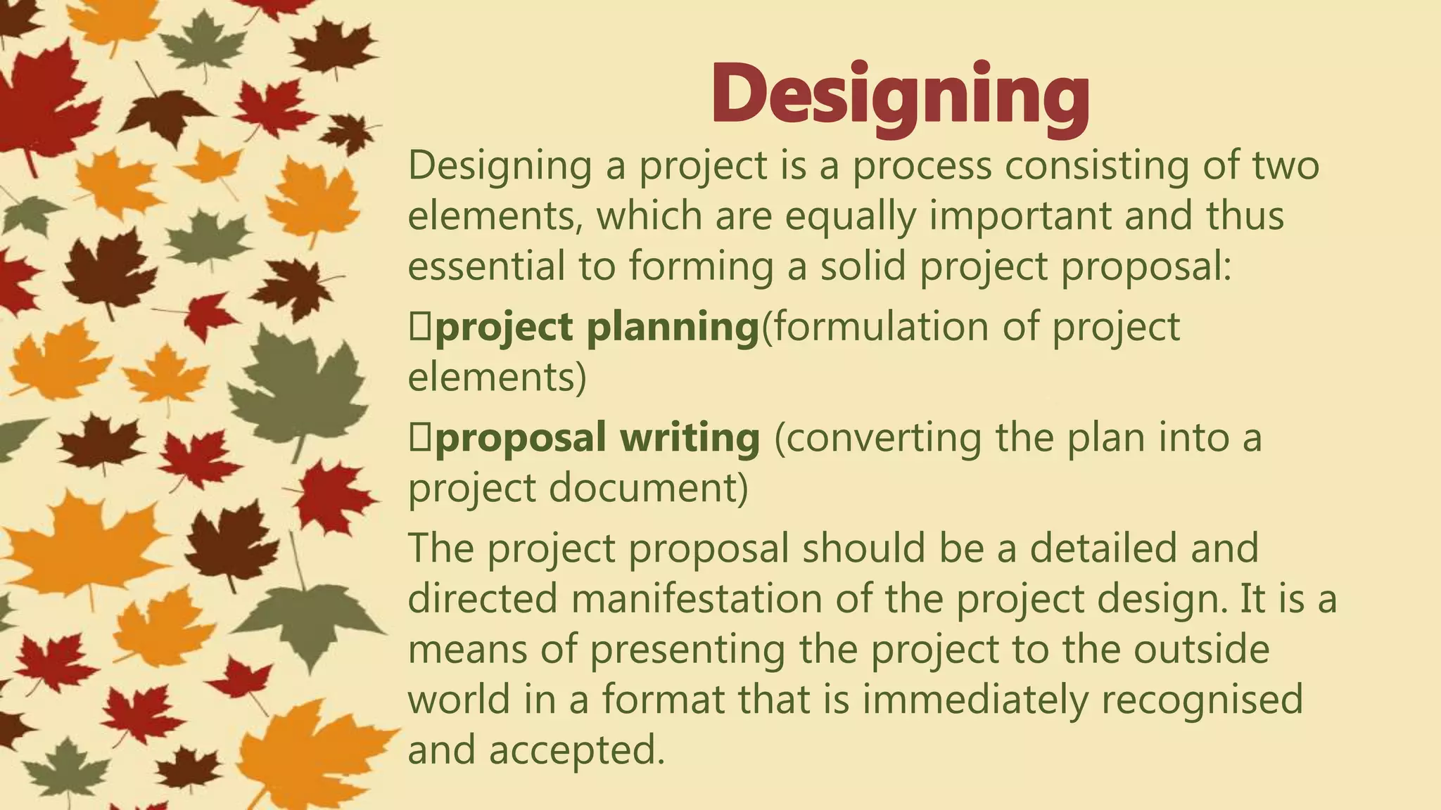 Designing a project is a process consisting of two
elements, which are equally important and thus
essential to forming a solid project proposal:
project planning(formulation of project
elements)
proposal writing (converting the plan into a
project document)
The project proposal should be a detailed and
directed manifestation of the project design. It is a
means of presenting the project to the outside
world in a format that is immediately recognised
and accepted.
 