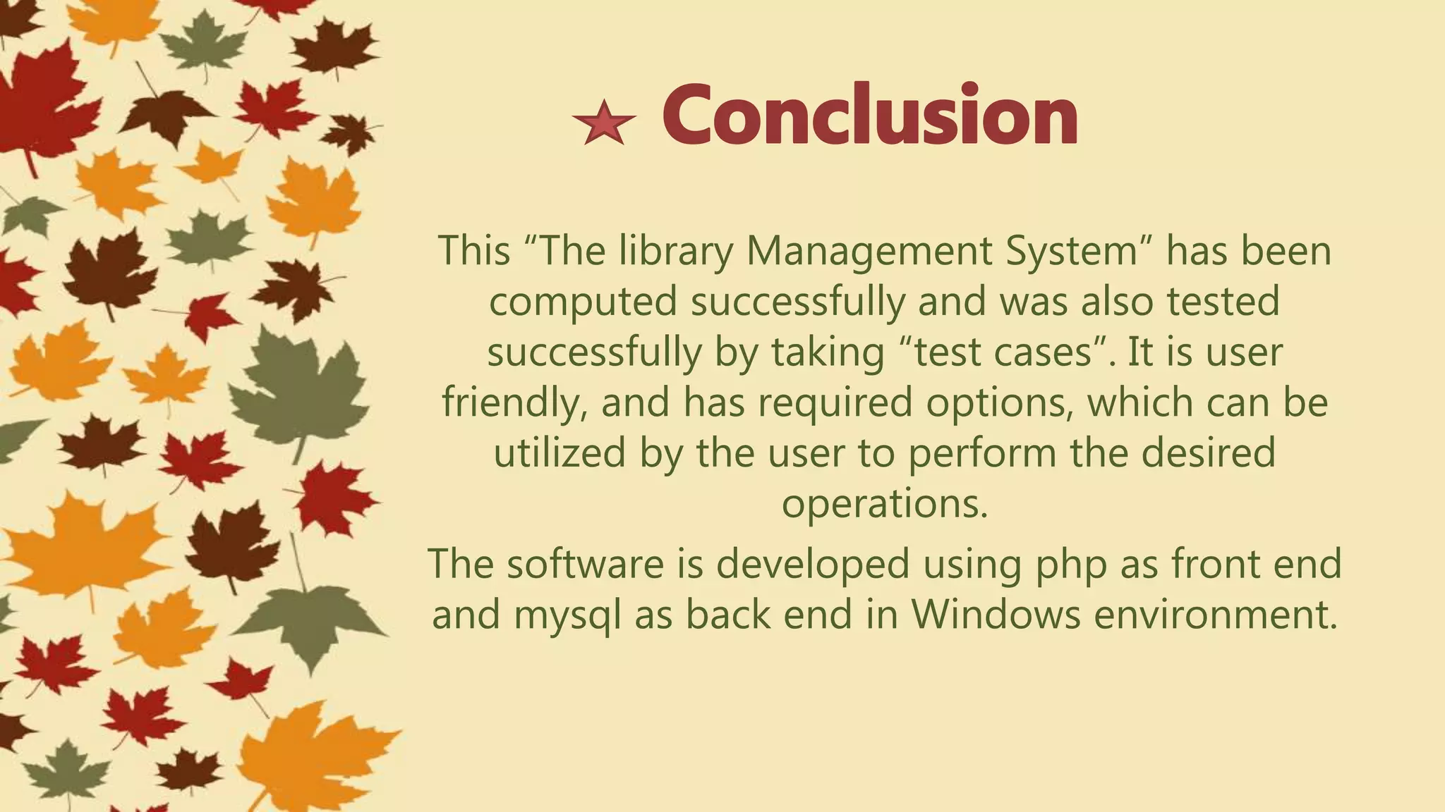 This “The library Management System” has been
computed successfully and was also tested
successfully by taking “test cases”. It is user
friendly, and has required options, which can be
utilized by the user to perform the desired
operations.
The software is developed using php as front end
and mysql as back end in Windows environment.
 