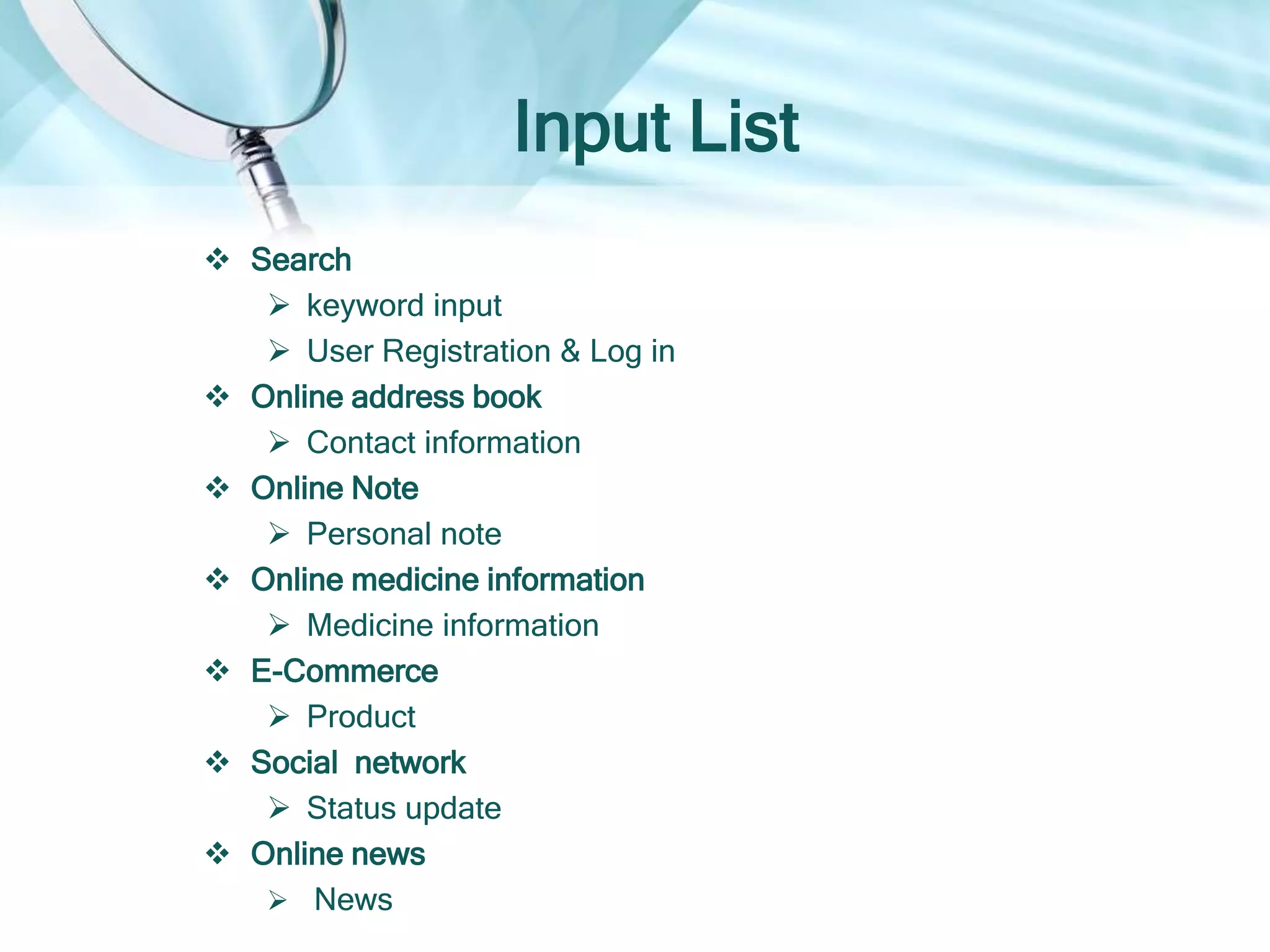 Input List
 Search
 keyword input
 User Registration & Log in
 Online address book
 Contact information
 Online Note
 Personal note
 Online medicine information
 Medicine information
 E-Commerce
 Product
 Social network
 Status update
 Online news
 News
 