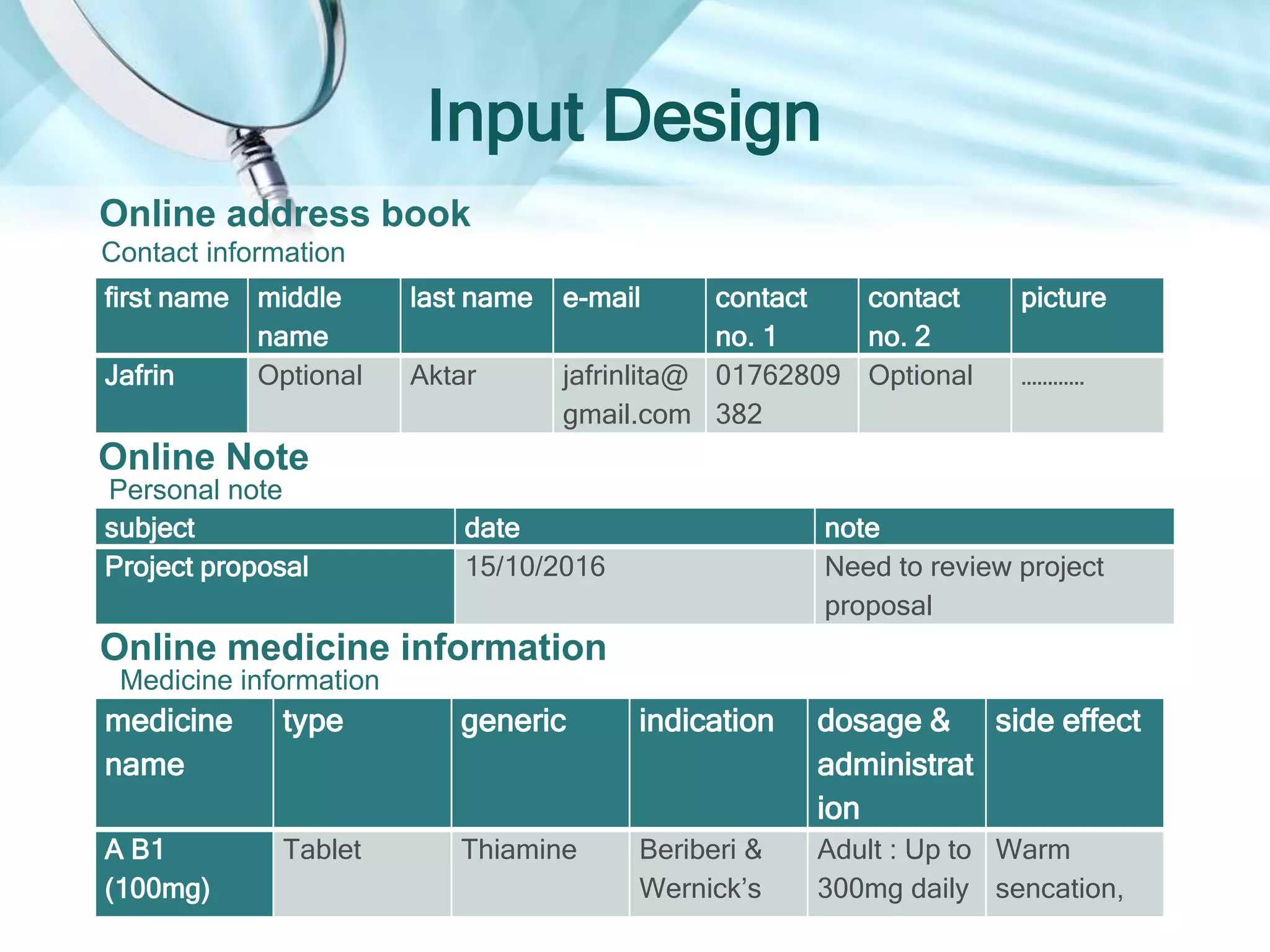 Input Design
first name middle
name
last name e-mail contact
no. 1
contact
no. 2
picture
Jafrin Optional Aktar jafrinlita@
gmail.com
01762809
382
Optional …………
Online address book
Contact information
subject date note
Project proposal 15/10/2016 Need to review project
proposal
Online Note
Personal note
medicine
name
type generic indication dosage &
administrat
ion
side effect
A B1
(100mg)
Tablet Thiamine Beriberi &
Wernick’s
Adult : Up to
300mg daily
Warm
sencation,
Online medicine information
Medicine information
 
