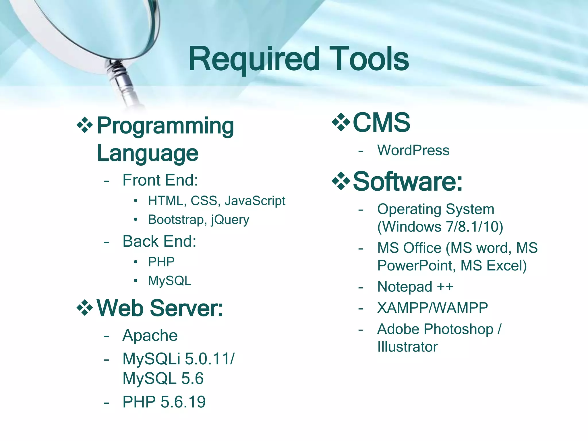 Required Tools
Programming
Language
– Front End:
• HTML, CSS, JavaScript
• Bootstrap, jQuery
– Back End:
• PHP
• MySQL
Web Server:
– Apache
– MySQLi 5.0.11/
MySQL 5.6
– PHP 5.6.19
CMS
– WordPress
Software:
– Operating System
(Windows 7/8.1/10)
– MS Office (MS word, MS
PowerPoint, MS Excel)
– Notepad ++
– XAMPP/WAMPP
– Adobe Photoshop /
Illustrator
 