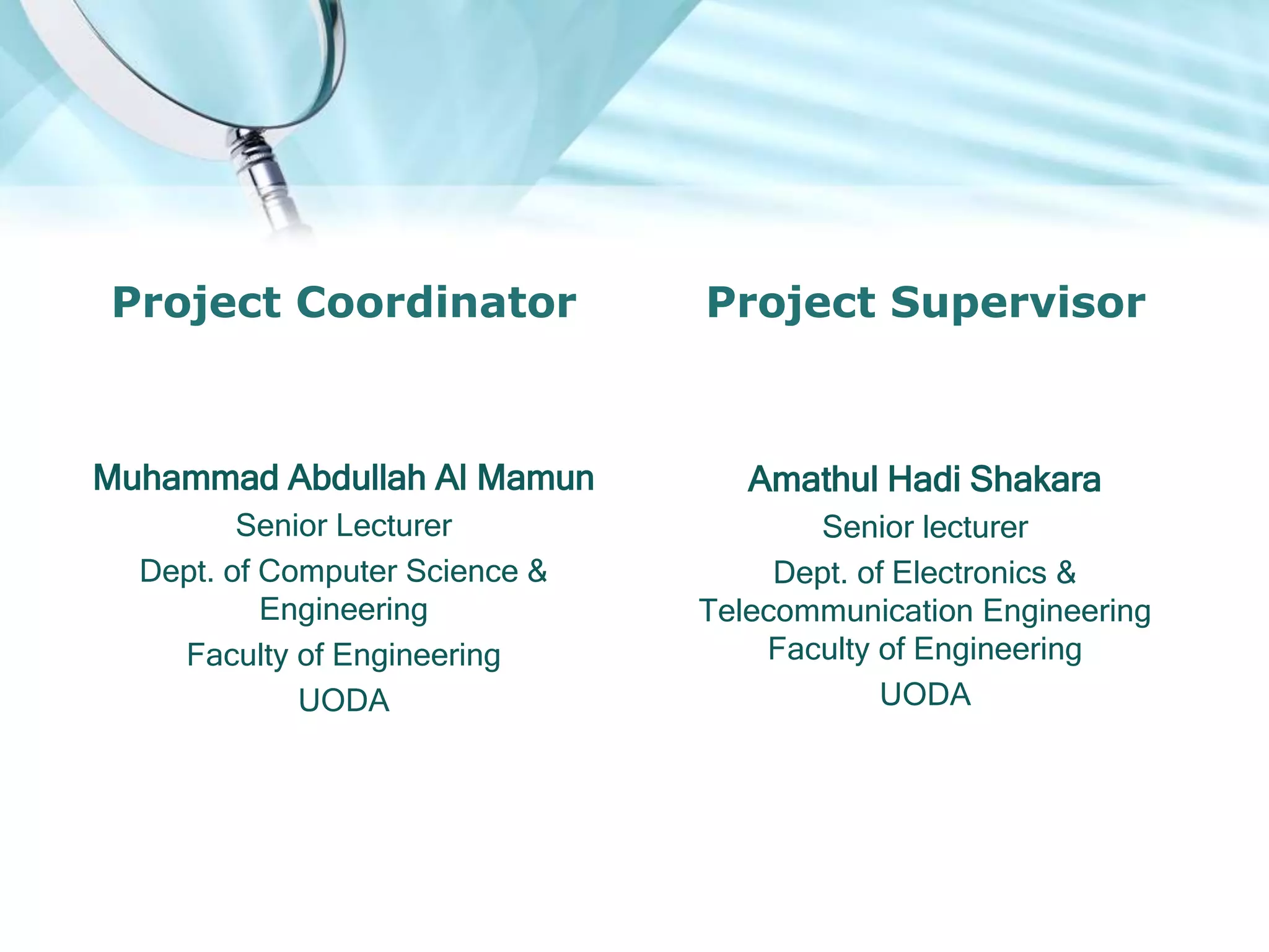 Project Coordinator
Muhammad Abdullah Al Mamun
Senior Lecturer
Dept. of Computer Science &
Engineering
Faculty of Engineering
UODA
Project Supervisor
Amathul Hadi Shakara
Senior lecturer
Dept. of Electronics &
Telecommunication Engineering
Faculty of Engineering
UODA
 