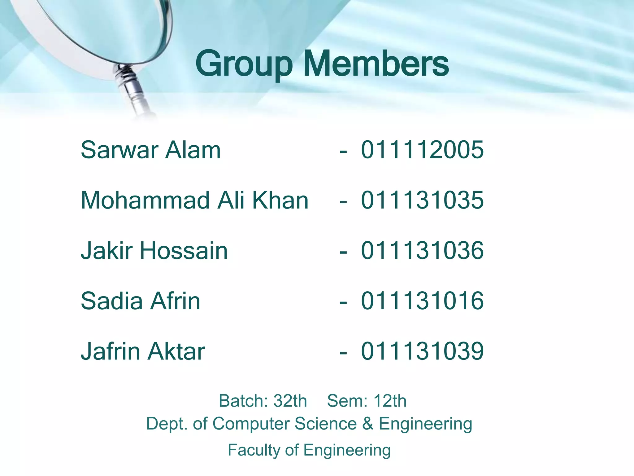 Group Members
Sarwar Alam
Mohammad Ali Khan
Jakir Hossain
Sadia Afrin
Jafrin Aktar
- 011112005
- 011131035
- 011131036
- 011131016
- 011131039
Batch: 32th Sem: 12th
Dept. of Computer Science & Engineering
Faculty of Engineering
 