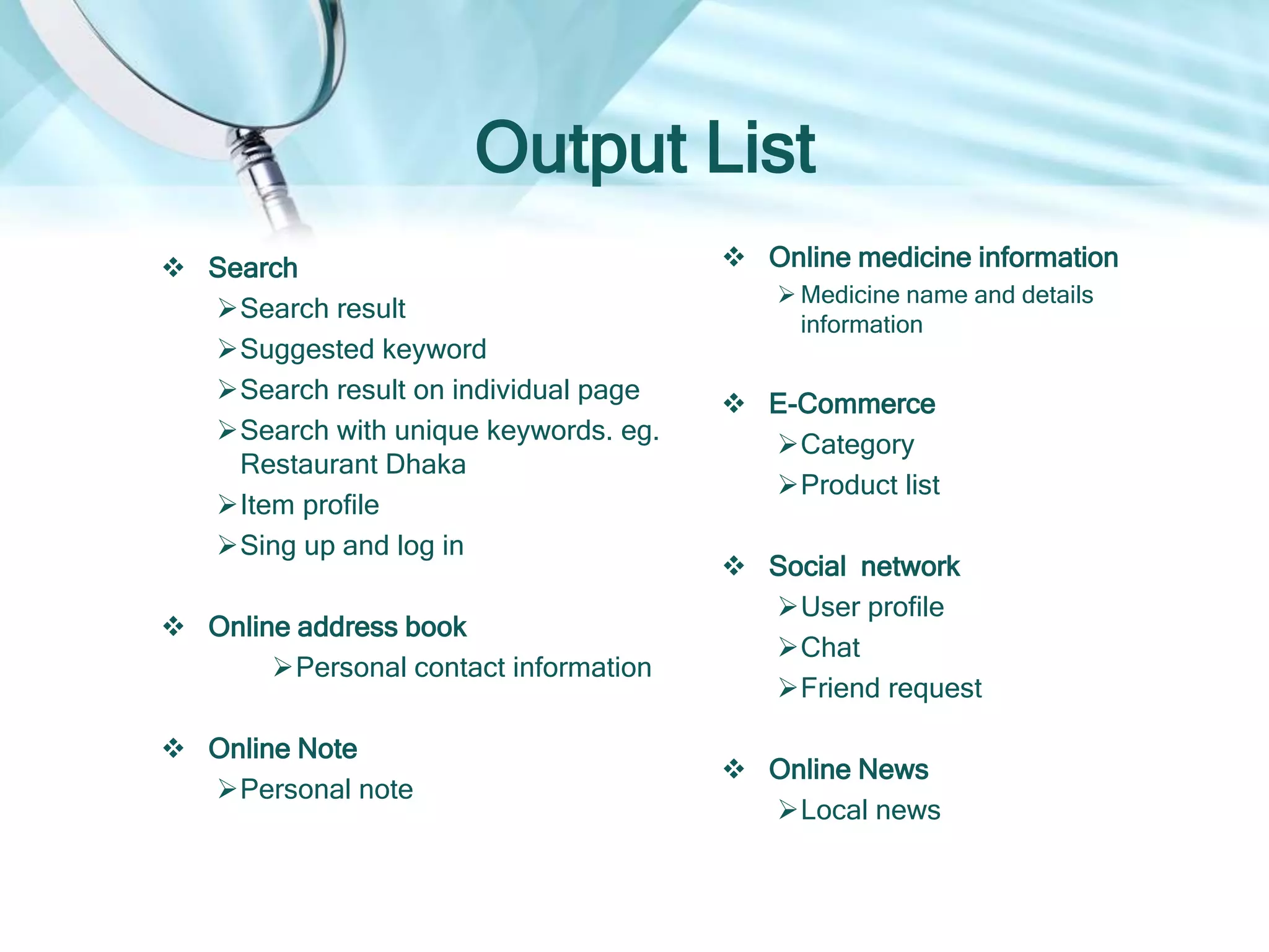 Output List
 Search
Search result
Suggested keyword
Search result on individual page
Search with unique keywords. eg.
Restaurant Dhaka
Item profile
 Online address book
Personal contact information
 Online Note
Personal note
 Online medicine information
 Medicine name and details
information
 E-Commerce
Category
Product list
Product details
 Social network
User profile
Chat
Friend request
 Online News
Local news
 